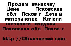 Продам  ванночку. › Цена ­ 500 - Псковская обл., Псков г. Дети и материнство » Качели, шезлонги, ходунки   . Псковская обл.,Псков г.